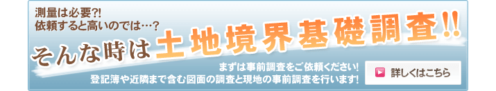 測量は必要？！ 依頼すると高いのでは…？ そんなときは土地境界基礎調査！！ まずは事前調査をご依頼ください！登記簿や近隣まで含む図面の調査と現地の事前調査を行います！！ 詳しくはこちらから